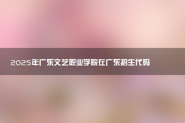 2025年广东文艺职业学院在广东招生代码及专业代码 广东文艺职业学院广东代码是多少？怎么查询？