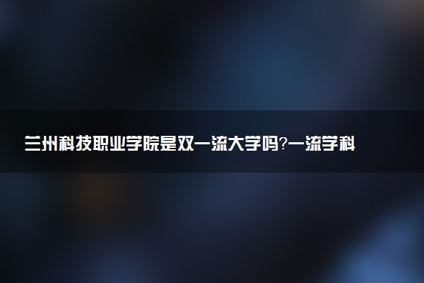 兰州科技职业学院是双一流大学吗？一流学科有哪些及历年分数线位次