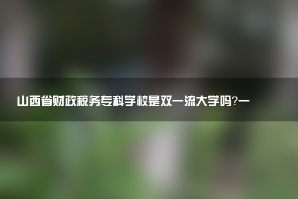 山西省财政税务专科学校是双一流大学吗？一流学科有哪些及历年分数线位次