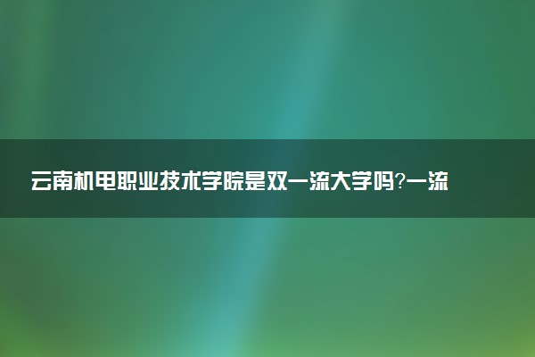 云南机电职业技术学院是双一流大学吗？一流学科有哪些及历年分数线位次