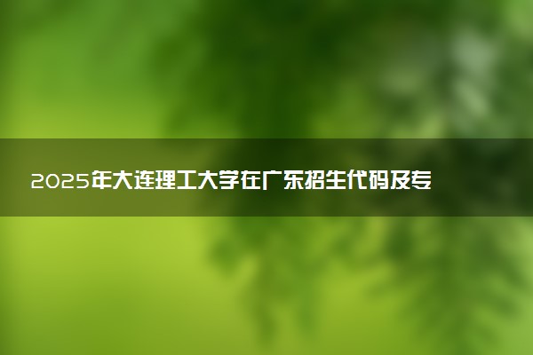 2025年大连理工大学在广东招生代码及专业代码 大连理工大学广东代码是多少？怎么查询？