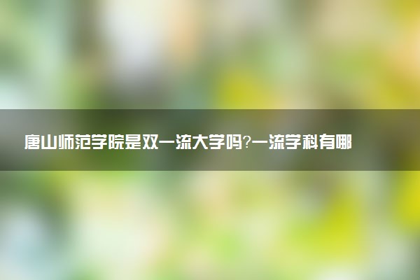 唐山师范学院是双一流大学吗？一流学科有哪些及历年分数线位次