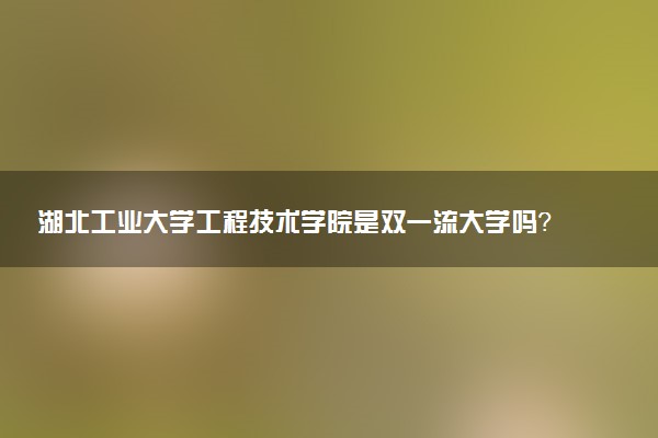 湖北工业大学工程技术学院是双一流大学吗？一流学科有哪些及历年分数线位次