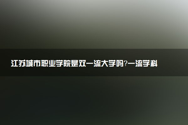 江苏城市职业学院是双一流大学吗？一流学科有哪些及历年分数线位次