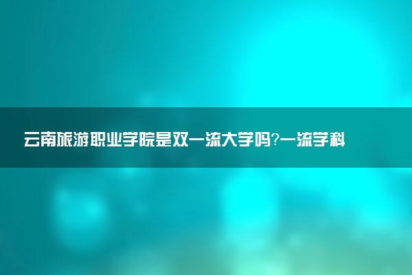 云南旅游职业学院是双一流大学吗？一流学科有哪些及历年分数线位次