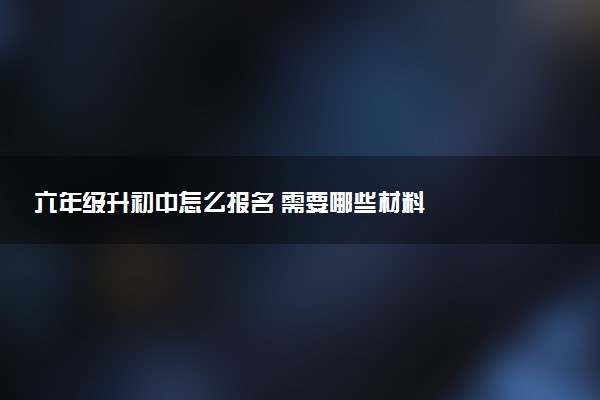 六年级升初中怎么报名 需要哪些材料