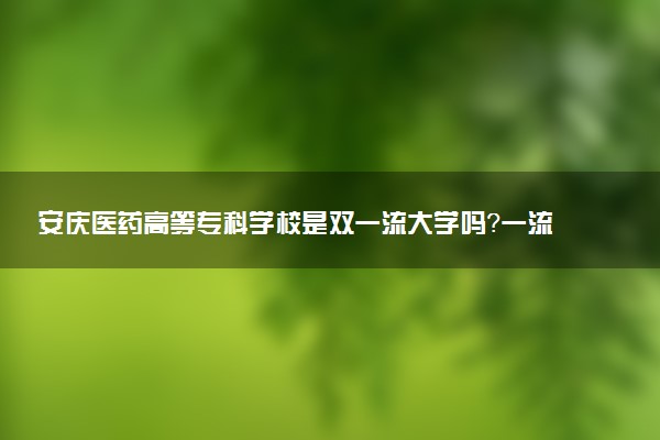 安庆医药高等专科学校是双一流大学吗？一流学科有哪些及历年分数线位次