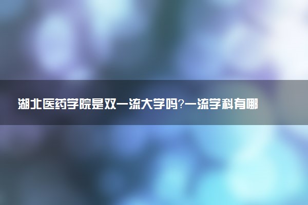 湖北医药学院是双一流大学吗？一流学科有哪些及历年分数线位次