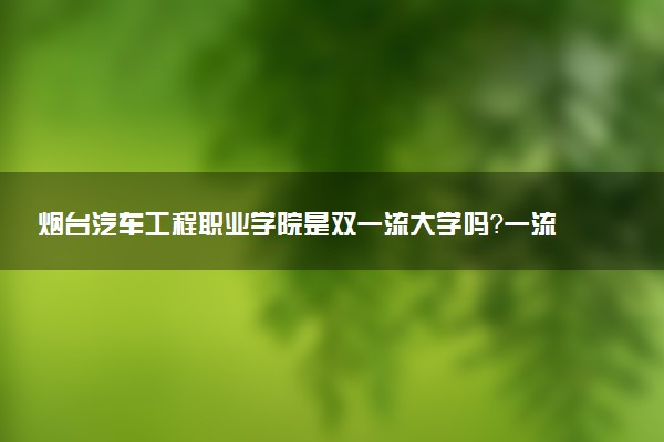 烟台汽车工程职业学院是双一流大学吗？一流学科有哪些及历年分数线位次