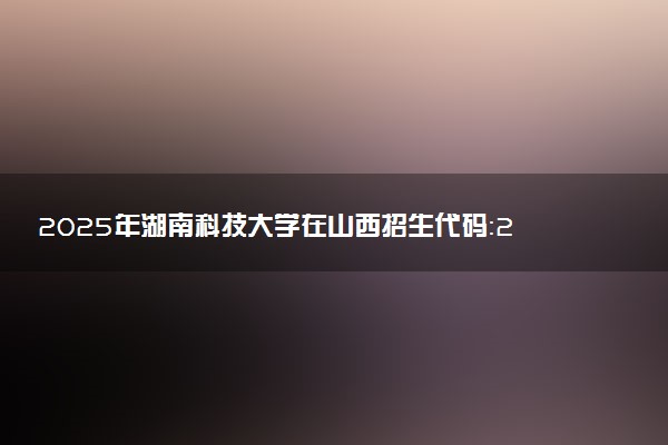 2025年湖南科技大学在山西招生代码：2246 专业代码及报考指南