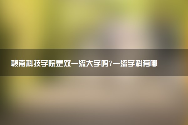 赣南科技学院是双一流大学吗？一流学科有哪些及历年分数线位次