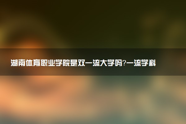 湖南体育职业学院是双一流大学吗？一流学科有哪些及历年分数线位次