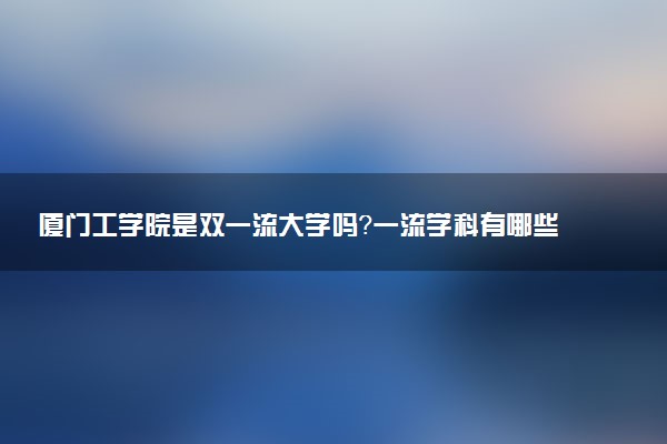 厦门工学院是双一流大学吗？一流学科有哪些及历年分数线位次