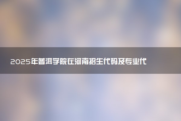 2025年普洱学院在河南招生代码及专业代码 普洱学院河南代码是多少？怎么查询？