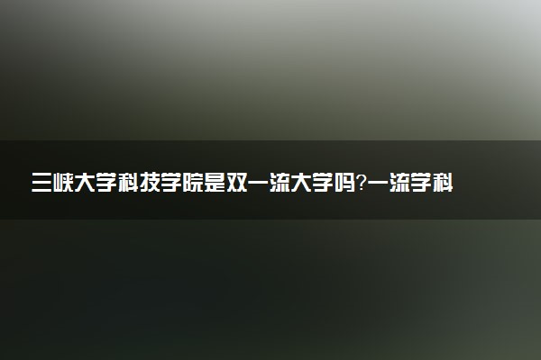 三峡大学科技学院是双一流大学吗？一流学科有哪些及历年分数线位次