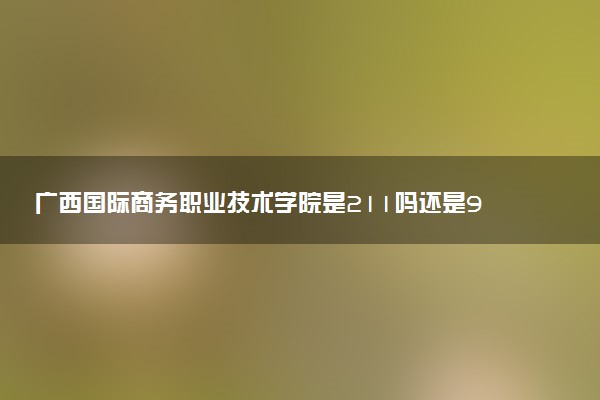 广西国际商务职业技术学院是211吗还是985 怎么样值得读吗及学长学姐评价