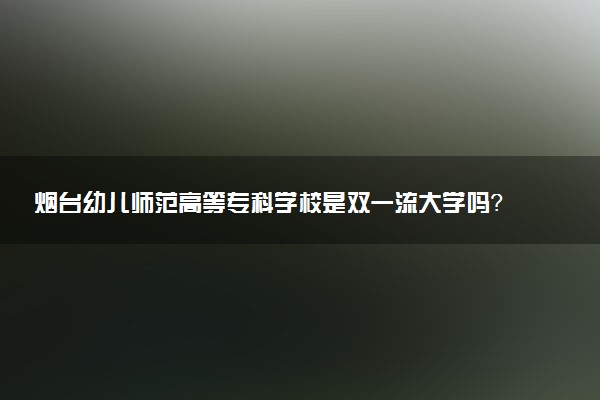 烟台幼儿师范高等专科学校是双一流大学吗？一流学科有哪些及历年分数线位次