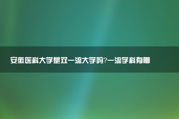 安徽医科大学是双一流大学吗？一流学科有哪些及历年分数线位次