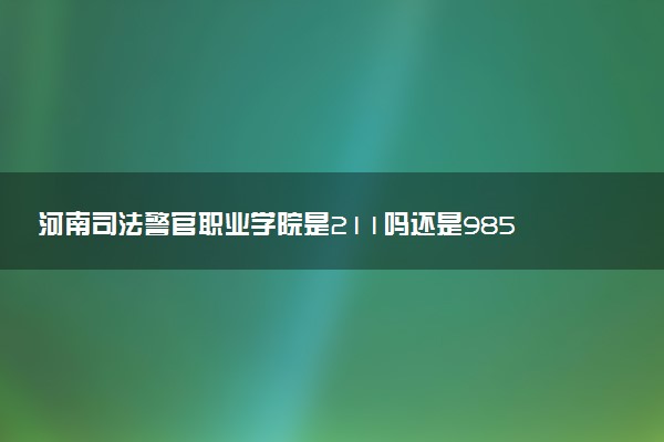 河南司法警官职业学院是211吗还是985 怎么样值得读吗及学长学姐评价