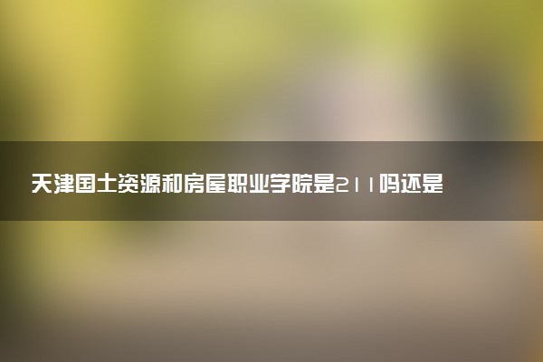 天津国土资源和房屋职业学院是211吗还是985 怎么样值得读吗及学长学姐评价