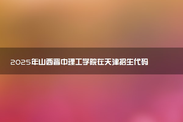 2025年山西晋中理工学院在天津招生代码：1597 专业代码及报考指南