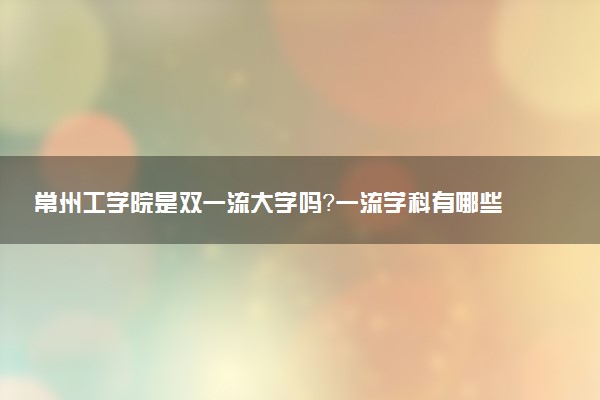 常州工学院是双一流大学吗？一流学科有哪些及历年分数线位次