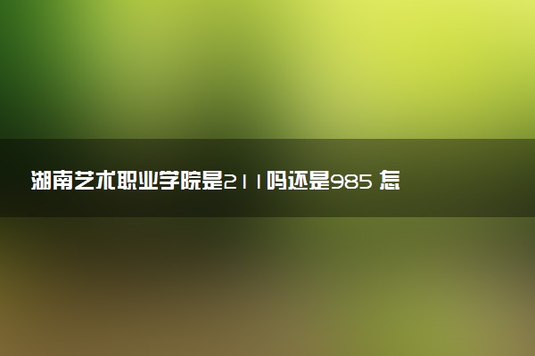 湖南艺术职业学院是211吗还是985 怎么样值得读吗及学长学姐评价
