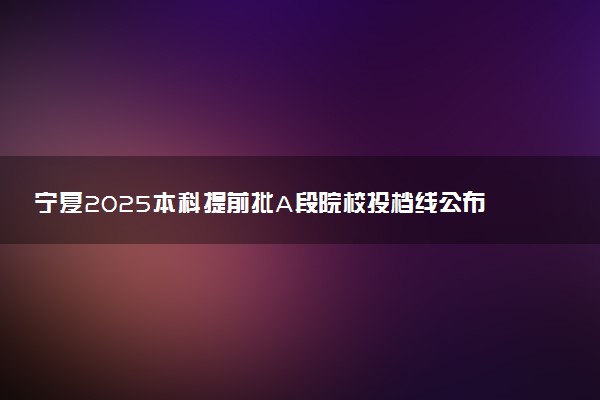 宁夏2025本科提前批A段院校投档线公布 最低分数是多少
