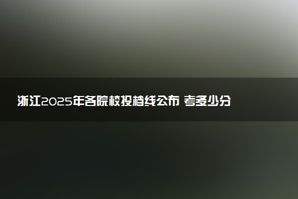 浙江2025年各院校投档线公布 考多少分能被录取