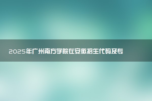 2025年广州南方学院在安徽招生代码及专业代码 广州南方学院安徽代码是多少？怎么查询？