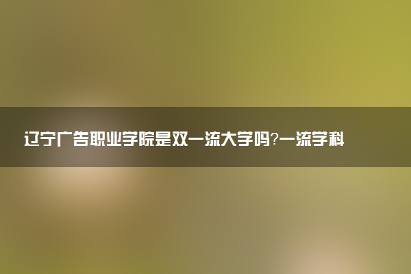 辽宁广告职业学院是双一流大学吗？一流学科有哪些及历年分数线位次