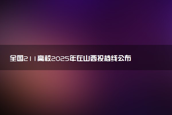 全国211高校2025年在山西投档线公布 最低分是多少