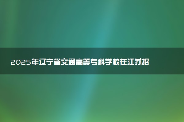 2025年辽宁省交通高等专科学校在江苏招生代码及专业代码 辽宁省交通高等专科学校江苏代码是多少？怎么查询？