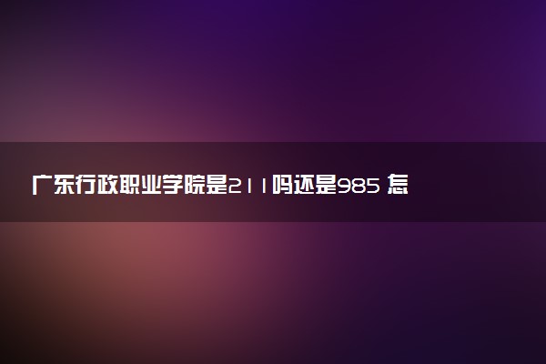 广东行政职业学院是211吗还是985 怎么样值得读吗及学长学姐评价