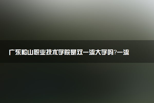 广东松山职业技术学院是双一流大学吗？一流学科有哪些及历年分数线位次