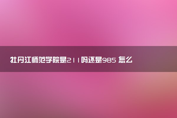 牡丹江师范学院是211吗还是985 怎么样值得读吗及学长学姐评价