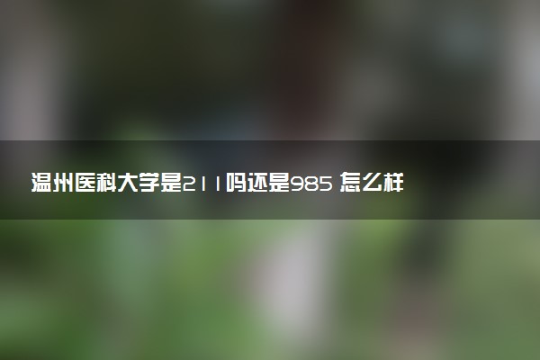 温州医科大学是211吗还是985 怎么样值得读吗及学长学姐评价