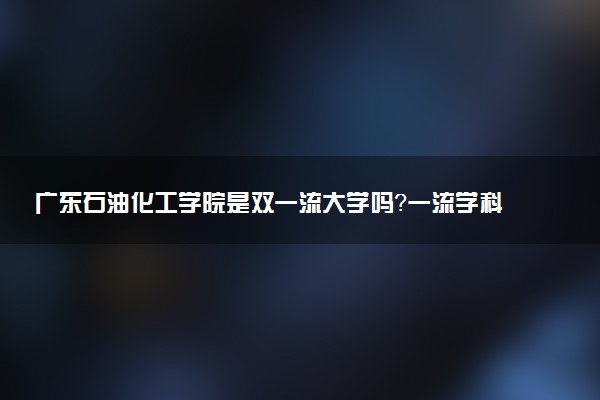 广东石油化工学院是双一流大学吗？一流学科有哪些及历年分数线位次