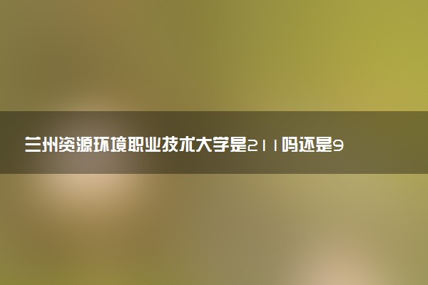 兰州资源环境职业技术大学是211吗还是985 怎么样值得读吗及学长学姐评价