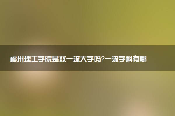 福州理工学院是双一流大学吗？一流学科有哪些及历年分数线位次
