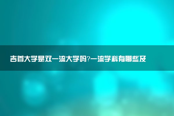 吉首大学是双一流大学吗？一流学科有哪些及历年分数线位次