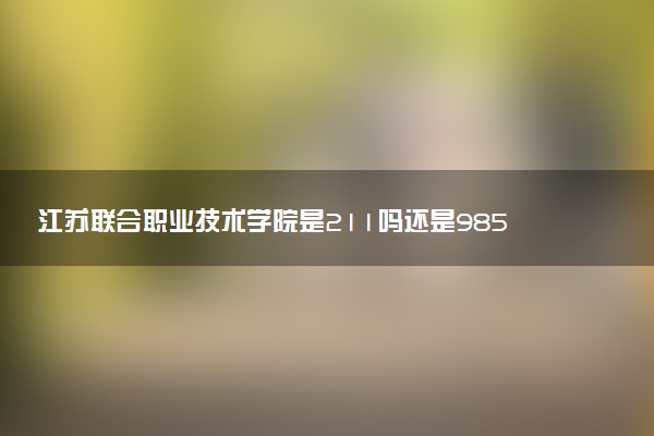 江苏联合职业技术学院是211吗还是985 怎么样值得读吗及学长学姐评价