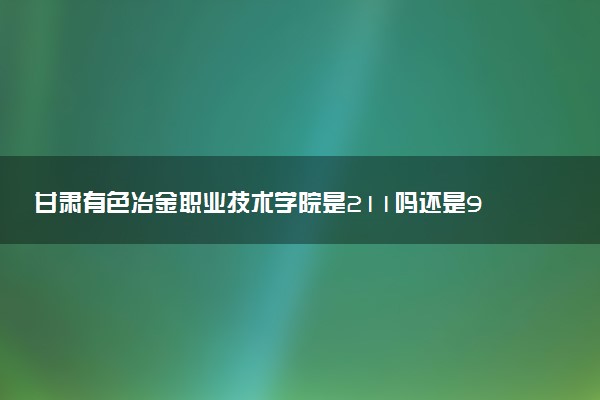 甘肃有色冶金职业技术学院是211吗还是985 怎么样值得读吗及学长学姐评价