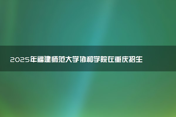 2025年福建师范大学协和学院在重庆招生代码及专业代码 福建师范大学协和学院重庆代码是多少？怎么查询？