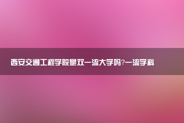 西安交通工程学院是双一流大学吗？一流学科有哪些及历年分数线位次