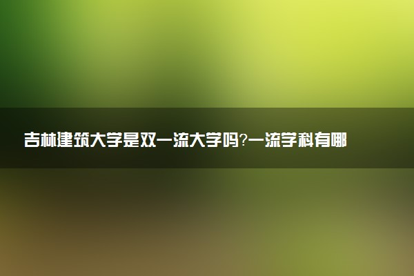 吉林建筑大学是双一流大学吗？一流学科有哪些及历年分数线位次