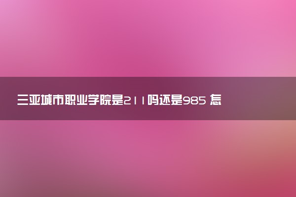 三亚城市职业学院是211吗还是985 怎么样值得读吗及学长学姐评价