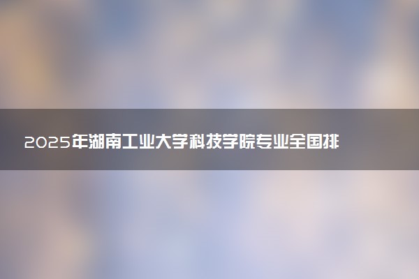 2025年湖南工业大学科技学院专业全国排名及王牌专业有哪些