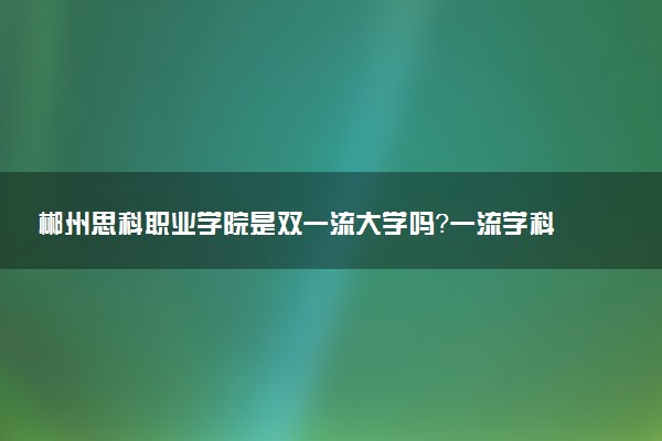 郴州思科职业学院是双一流大学吗？一流学科有哪些及历年分数线位次