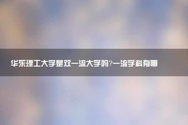 华东理工大学是双一流大学吗？一流学科有哪些及历年分数线位次